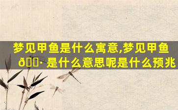 梦见甲鱼是什么寓意,梦见甲鱼 🌷 是什么意思呢是什么预兆